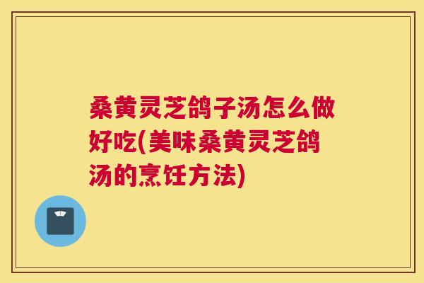 桑黄灵芝鸽子汤怎么做好吃(美味桑黄灵芝鸽汤的烹饪方法)