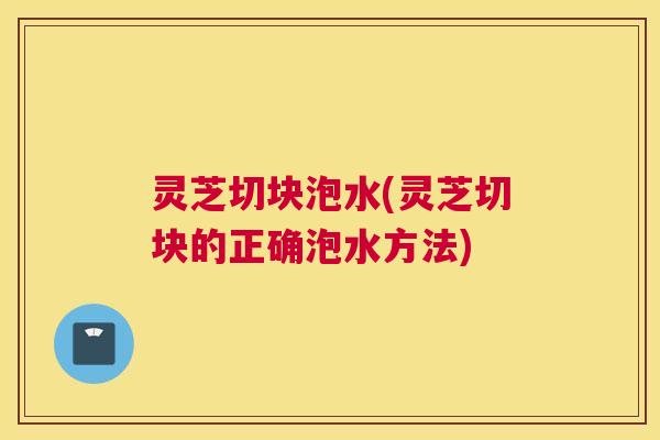 灵芝切块泡水(灵芝切块的正确泡水方法)