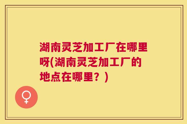 湖南灵芝加工厂在哪里呀(湖南灵芝加工厂的地点在哪里?) 湖南灵芝加工厂在哪里呀(湖南灵芝加工厂的地点在哪里?)