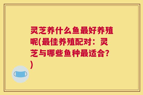灵芝养什么鱼好养殖呢(佳养殖配对:灵芝与哪些鱼种适合?) 灵芝养什么鱼好养殖呢(佳养殖配对:灵芝与哪些鱼种适合?)