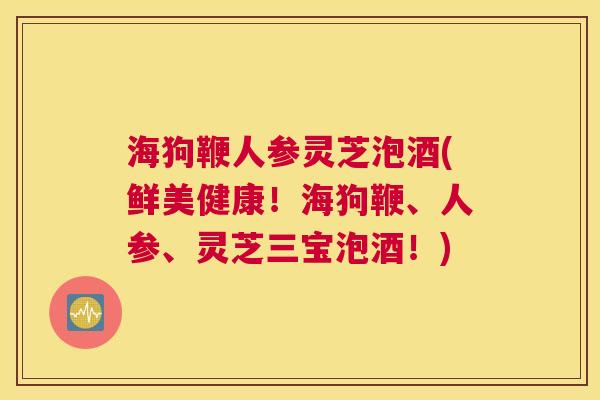 海狗鞭人参灵芝泡酒(鲜美健康!海狗鞭、人参、灵芝三宝泡酒!) 海狗鞭人参灵芝泡酒(鲜美健康!海狗鞭、人参、灵芝三宝泡酒!)