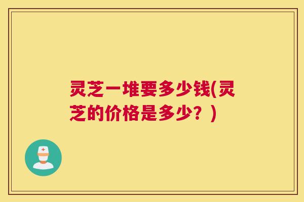 灵芝一堆要多少钱(灵芝的价格是多少？)