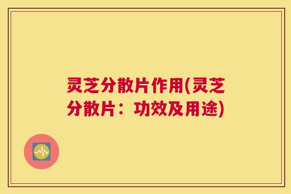 灵芝分散片作用(灵芝分散片：功效及用途)