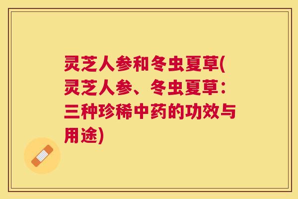 灵芝人参和冬虫夏草(灵芝人参、冬虫夏草：三种珍稀中药的功效与用途)