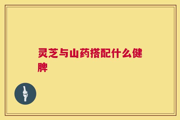 灵芝与山药搭配什么健脾 灵芝与山药搭配什么健脾