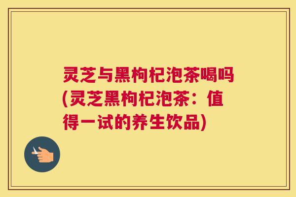 灵芝与黑枸杞泡茶喝吗(灵芝黑枸杞泡茶：值得一试的养生饮品)