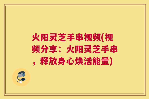 火阳灵芝手串视频(视频分享：火阳灵芝手串，释放身心焕活能量)