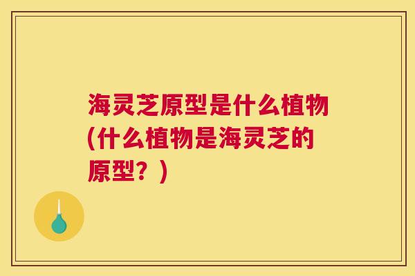 海灵芝原型是什么植物(什么植物是海灵芝的原型?) 海灵芝原型是什么植物(什么植物是海灵芝的原型?)
