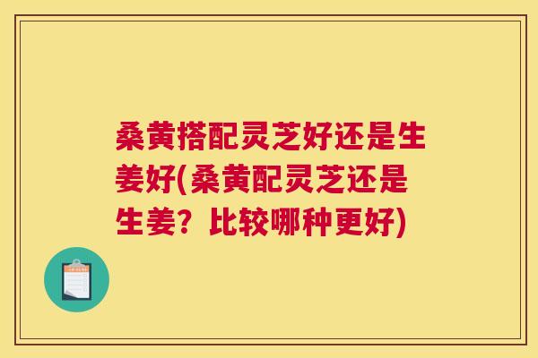 桑黄搭配灵芝好还是生姜好(桑黄配灵芝还是生姜？比较哪种更好)
