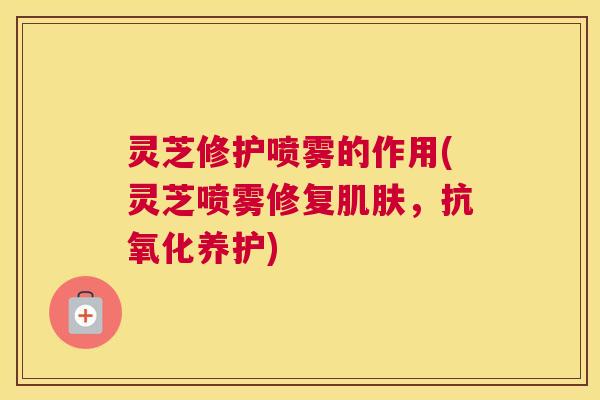 灵芝修护喷雾的作用(灵芝喷雾修复,养护) 灵芝修护喷雾的作用(灵芝喷雾修复,养护)