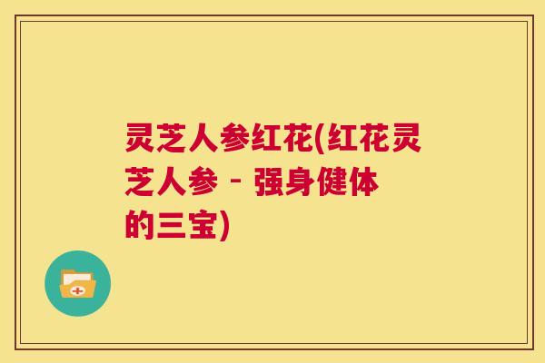 灵芝人参红花(红花灵芝人参 - 强身健体的三宝)
