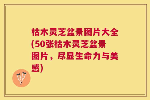 枯木灵芝盆景图片大全(50张枯木灵芝盆景图片,尽显生命力与美感) 枯木灵芝盆景图片大全(50张枯木灵芝盆景图片,尽显生命力与美感)