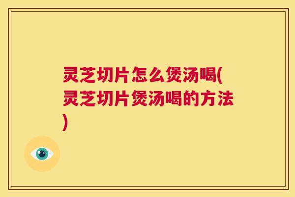 灵芝切片怎么煲汤喝(灵芝切片煲汤喝的方法)