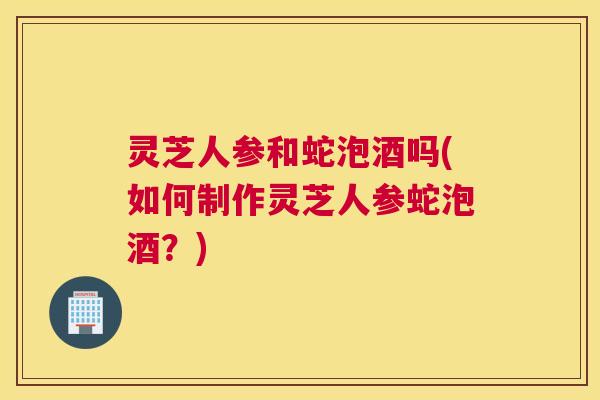 灵芝人参和蛇泡酒吗(如何制作灵芝人参蛇泡酒?) 灵芝人参和蛇泡酒吗(如何制作灵芝人参蛇泡酒?)