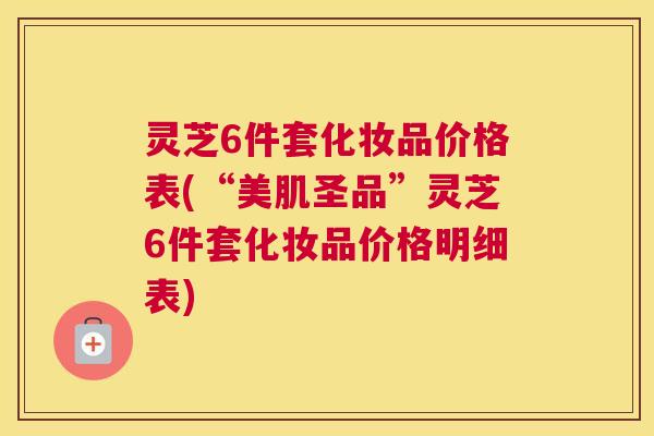 灵芝6件套化妆品价格表(“美肌圣品”灵芝6件套化妆品价格明细表)