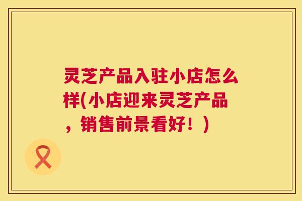 灵芝产品入驻小店怎么样(小店迎来灵芝产品，销售前景看好！)