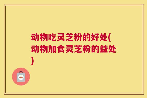 动物吃灵芝粉的好处(动物加食灵芝粉的益处)