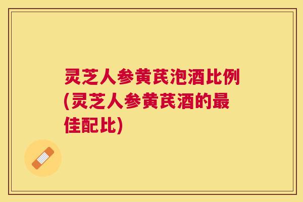 灵芝人参黄芪泡酒比例(灵芝人参黄芪酒的佳配比)
