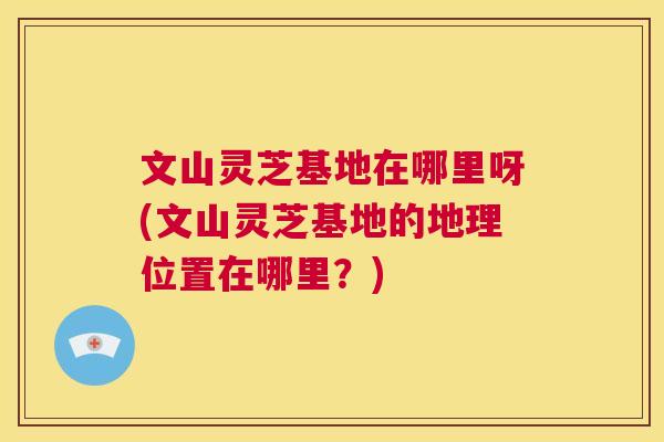 文山灵芝基地在哪里呀(文山灵芝基地的地理位置在哪里？)