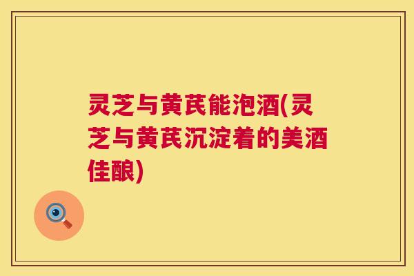 灵芝与黄芪能泡酒(灵芝与黄芪沉淀着的美酒佳酿)