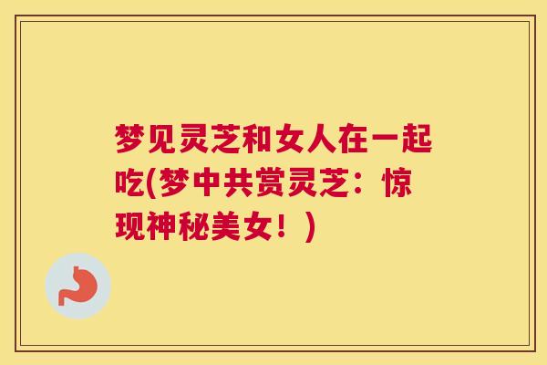 梦见灵芝和女人在一起吃(梦中共赏灵芝：惊现神秘美女！)