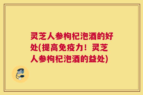 灵芝人参枸杞泡酒的好处(提高免疫力!灵芝人参枸杞泡酒的益处) 灵芝人参枸杞泡酒的好处(提高免疫力!灵芝人参枸杞泡酒的益处)
