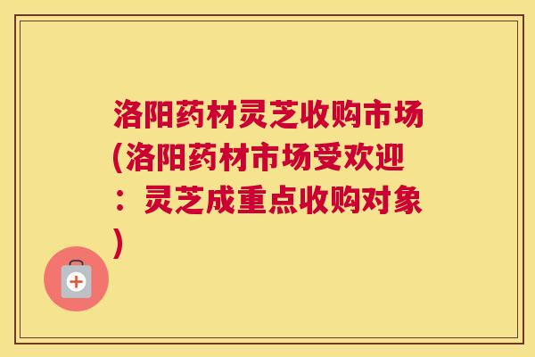 洛阳药材灵芝收购市场(洛阳药材市场受欢迎：灵芝成重点收购对象)
