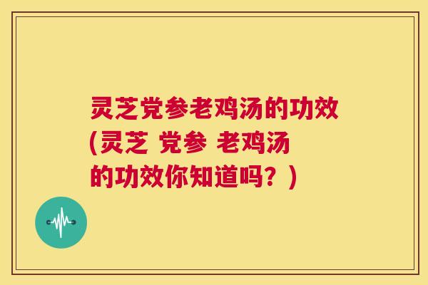 灵芝党参老鸡汤的功效(灵芝 党参 老鸡汤的功效你知道吗？)