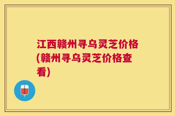 江西赣州寻乌灵芝价格(赣州寻乌灵芝价格查看)
