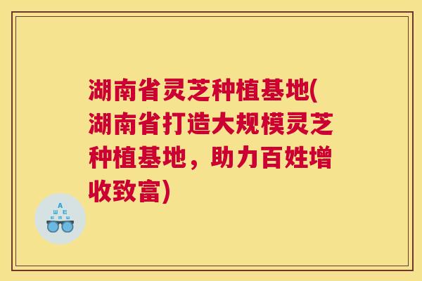 湖南省灵芝种植基地(湖南省打造大规模灵芝种植基地，助力百姓增收致富)