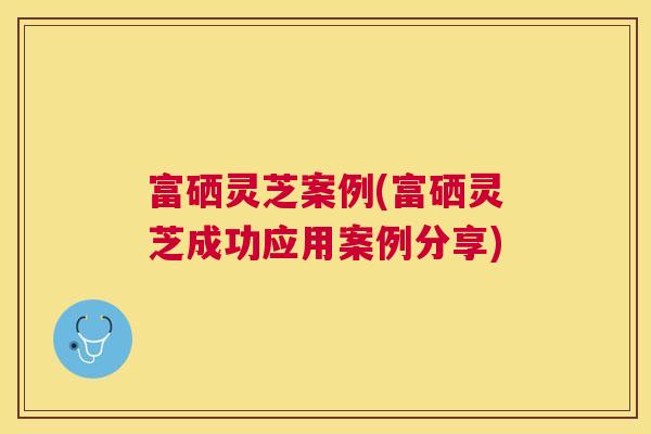 富硒灵芝案例(富硒灵芝成功应用案例分享)