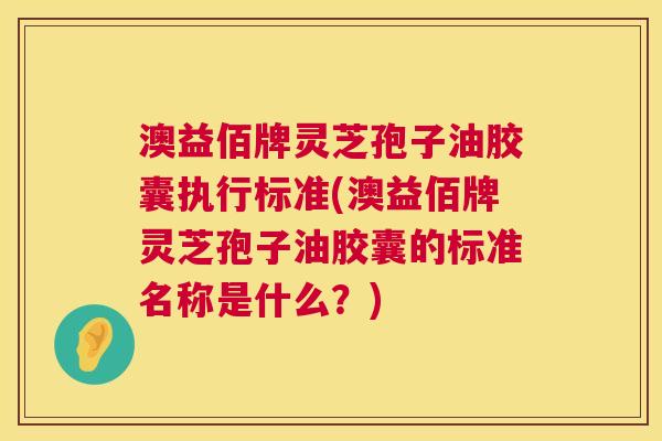 澳益佰牌灵芝孢子油胶囊执行标准(澳益佰牌灵芝孢子油胶囊的标准名称是什么?) 澳益佰牌灵芝孢子油胶囊执行标准(澳益佰牌灵芝孢子油胶囊的标准名称是什么?)