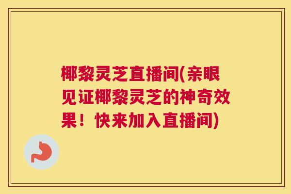 椰黎灵芝直播间(亲眼见证椰黎灵芝的神奇效果！快来加入直播间)