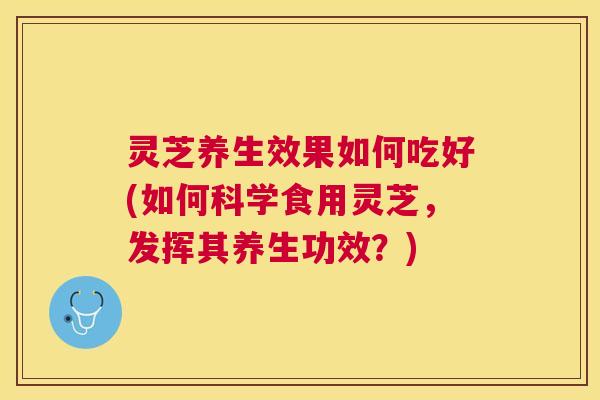 灵芝养生效果如何吃好(如何科学食用灵芝，发挥其养生功效？)