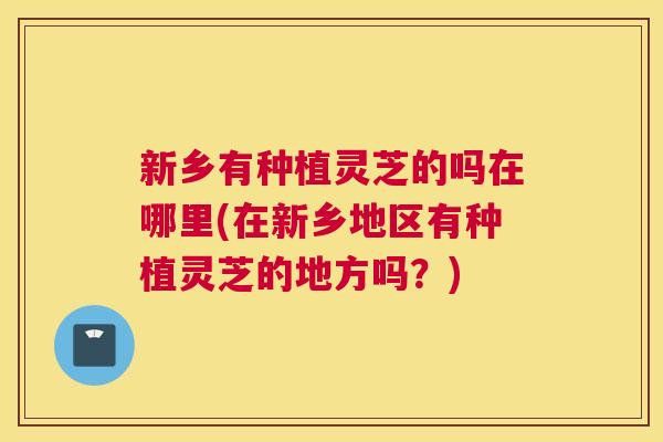 新乡有种植灵芝的吗在哪里(在新乡地区有种植灵芝的地方吗？)
