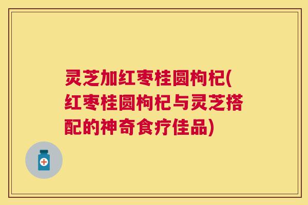 灵芝加红枣桂圆枸杞(红枣桂圆枸杞与灵芝搭配的神奇食疗佳品)