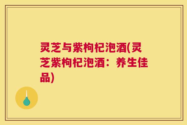 灵芝与紫枸杞泡酒(灵芝紫枸杞泡酒:养生佳品) 灵芝与紫枸杞泡酒(灵芝紫枸杞泡酒:养生佳品)