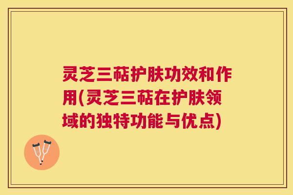 灵芝三萜护肤功效和作用(灵芝三萜在护肤领域的独特功能与优点)