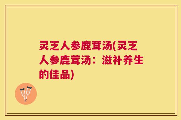 灵芝人参鹿茸汤(灵芝人参鹿茸汤:滋补养生的佳品) 灵芝人参鹿茸汤(灵芝人参鹿茸汤:滋补养生的佳品)