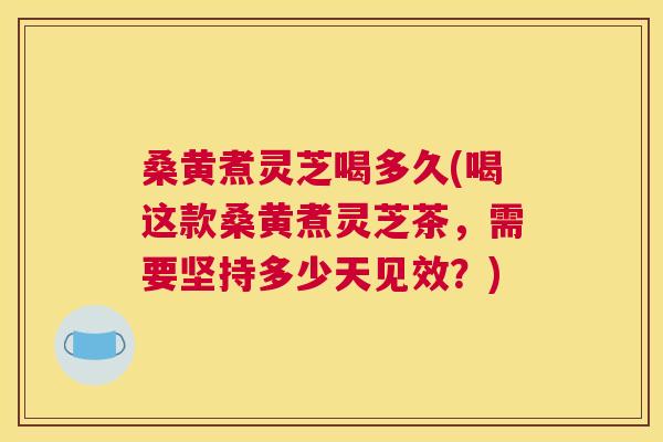 桑黄煮灵芝喝多久(喝这款桑黄煮灵芝茶，需要坚持多少天见效？)