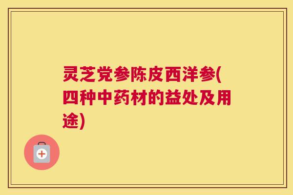 灵芝党参陈皮西洋参(四种中药材的益处及用途)