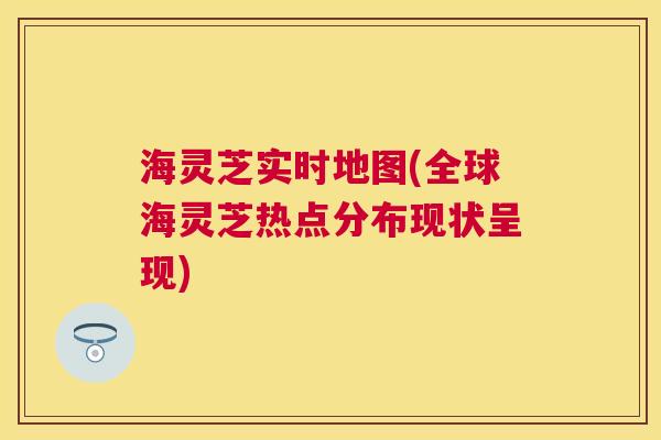 海灵芝实时地图(全球海灵芝热点分布现状呈现)