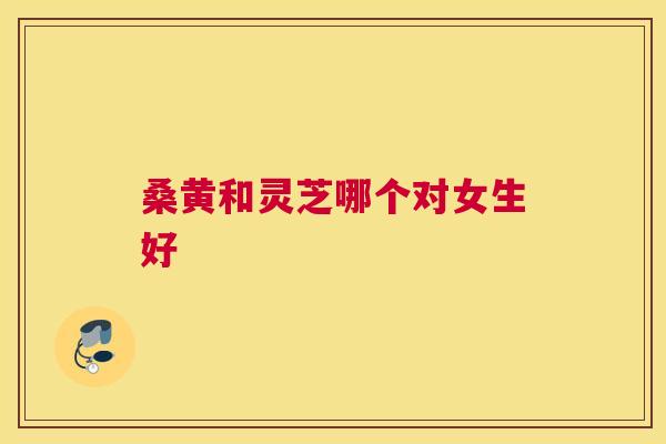 桑黄和灵芝哪个对女生好