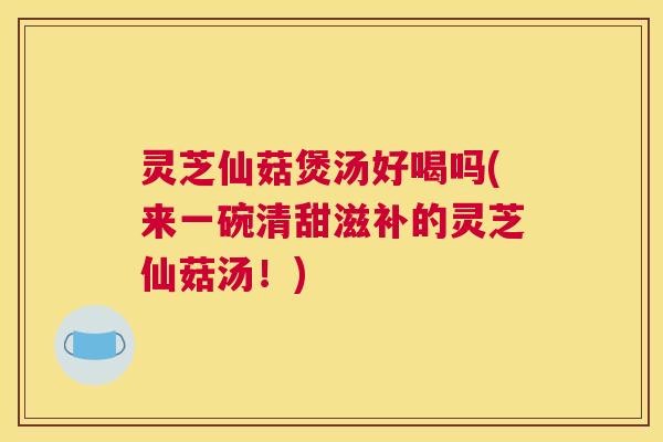 灵芝仙菇煲汤好喝吗(来一碗清甜滋补的灵芝仙菇汤！)