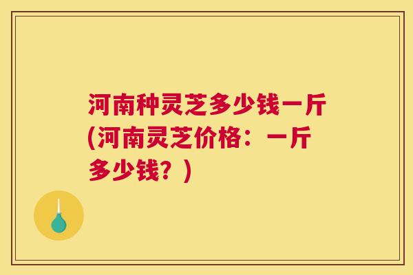 河南种灵芝多少钱一斤(河南灵芝价格：一斤多少钱？)