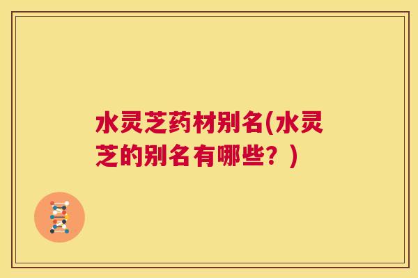 水灵芝药材别名(水灵芝的别名有哪些？)