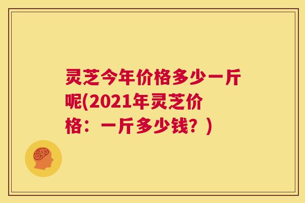 灵芝今年价格多少一斤呢(2021年灵芝价格：一斤多少钱？)