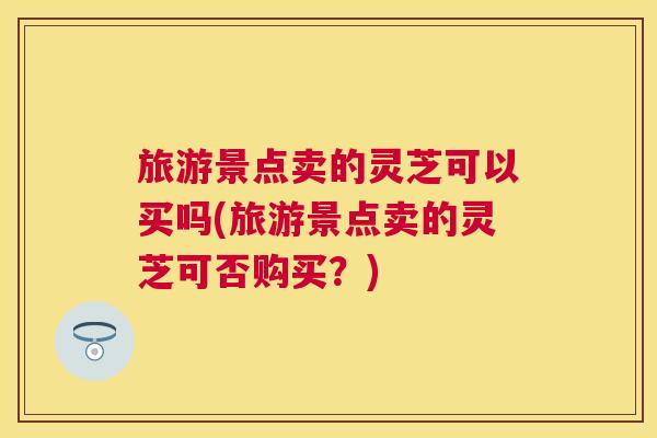 旅游景点卖的灵芝可以买吗(旅游景点卖的灵芝可否购买？)
