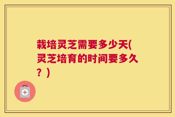 栽培灵芝需要多少天(灵芝培育的时间要多久?) 栽培灵芝需要多少天(灵芝培育的时间要多久?)