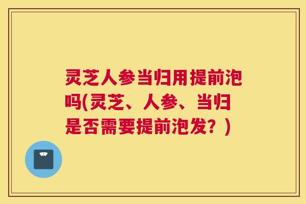 灵芝人参当归用提前泡吗(灵芝、人参、当归是否需要提前泡发？)